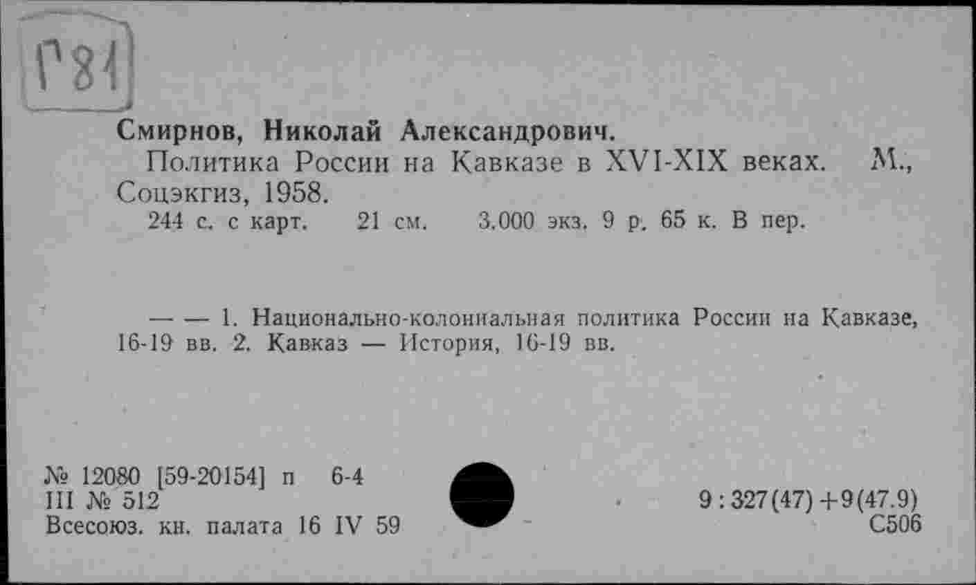 ﻿Смирнов, Николай Александрович.
Политика России на Кавказе в XVI-XIX веках. М., Соцэкгиз, 1958.
244 с. с карт. 21 см. 3.000 экз. 9 р. 65 к. В пер.
— — 1. Национально-колониальная политика России на Кавказе, 16-19 вв. 2. Кавказ — История, 16-19 вв.
№ 12080 [59-20154] п 6-4
III Ns 512
Всесоюз. кн. палата 16 IV 59
9:327(47)4-9(47.9)
С506